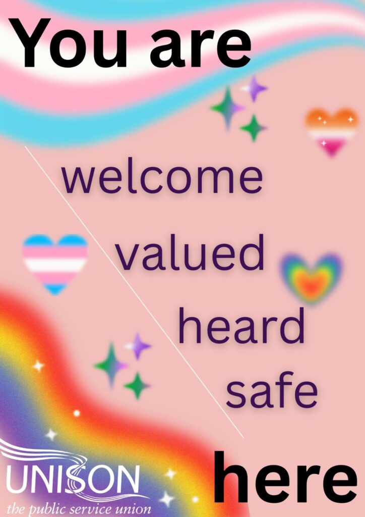 A poster designed by our branch to support LGBT+ members. There are rainbow and trans flags, decorative hearts and sparkles around text that reads 'You are welcome, valued, heard, safe here'